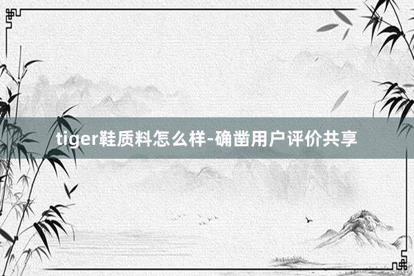tiger鞋质料怎么样-确凿用户评价共享