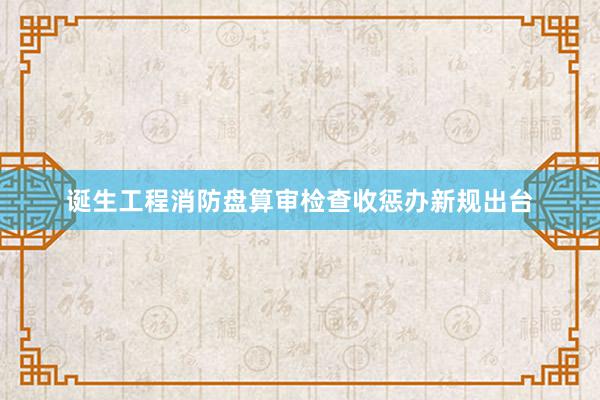 诞生工程消防盘算审检查收惩办新规出台