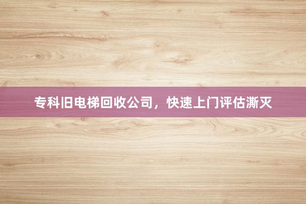 专科旧电梯回收公司，快速上门评估澌灭